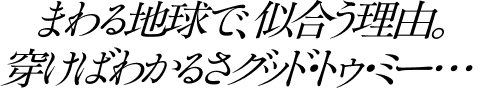まわる地球で、似合う理由。穿けばわかるさグッド・トゥ・ミー・・・
